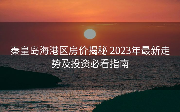 秦皇岛海港区房价揭秘 2023年最新走势及投资必看指南