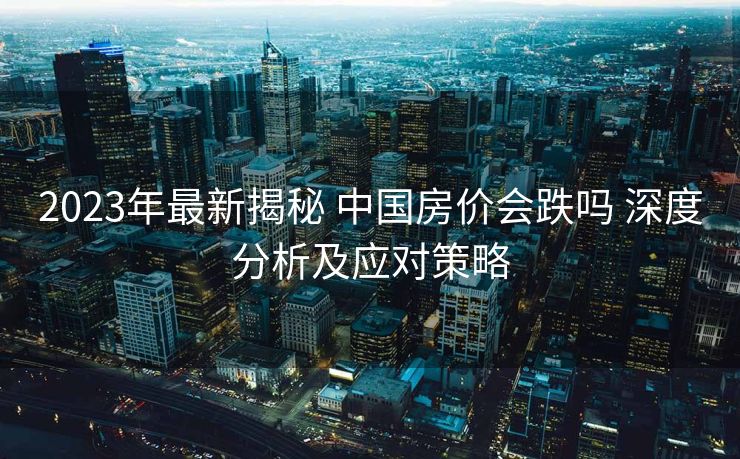 2023年最新揭秘 中国房价会跌吗 深度分析及应对策略