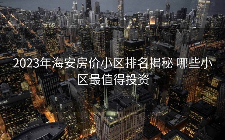 2023年海安房价小区排名揭秘 哪些小区最值得投资