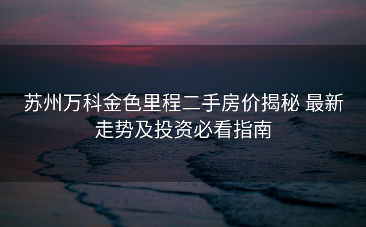 苏州万科金色里程二手房价揭秘 最新走势及投资必看指南