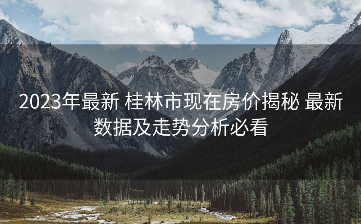 2023年最新 桂林市现在房价揭秘 最新数据及走势分析必看