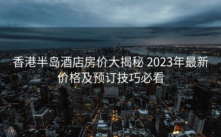 香港半岛酒店房价大揭秘 2023年最新价格及预订技巧必看