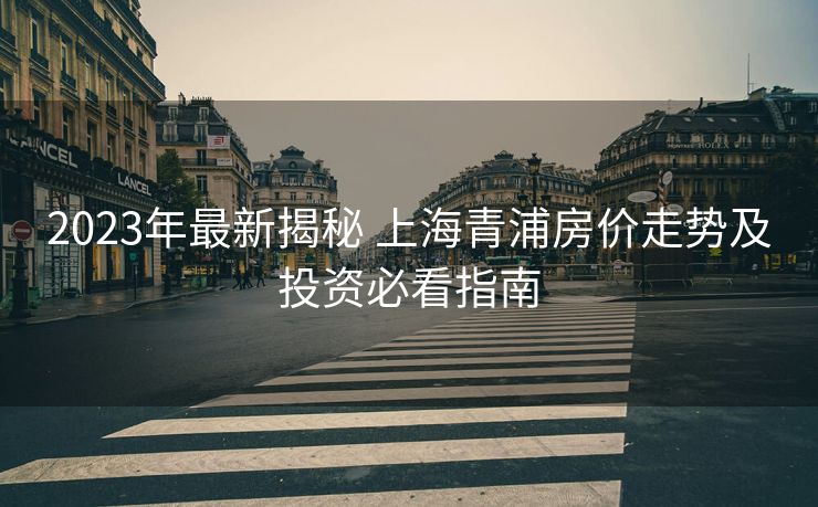 2023年最新揭秘 上海青浦房价走势及投资必看指南