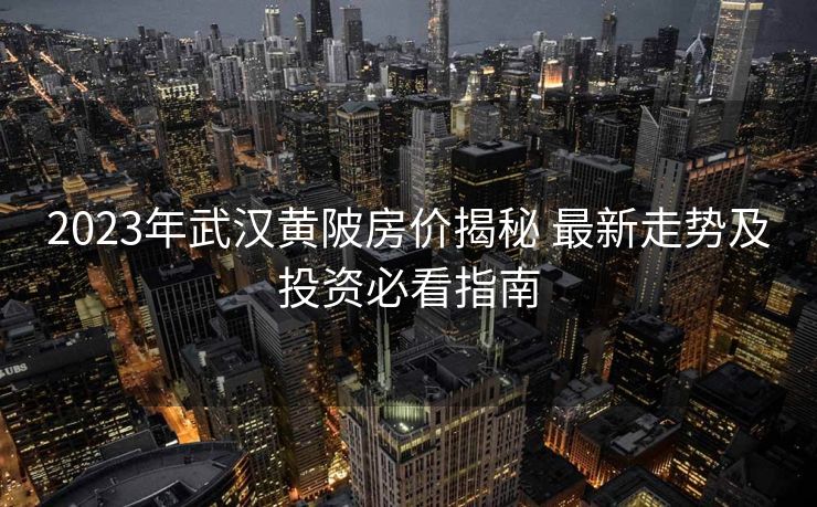 2023年武汉黄陂房价揭秘 最新走势及投资必看指南