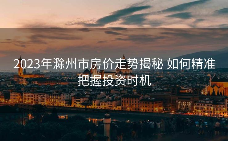 2023年滁州市房价走势揭秘 如何精准把握投资时机