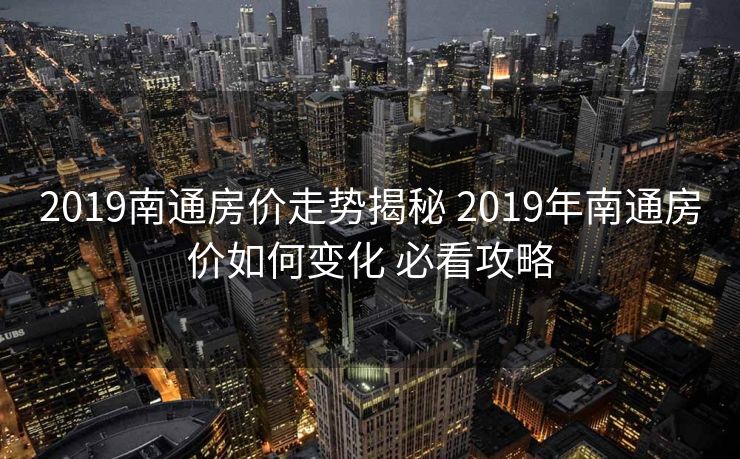 2019南通房价走势揭秘 2019年南通房价如何变化 必看攻略