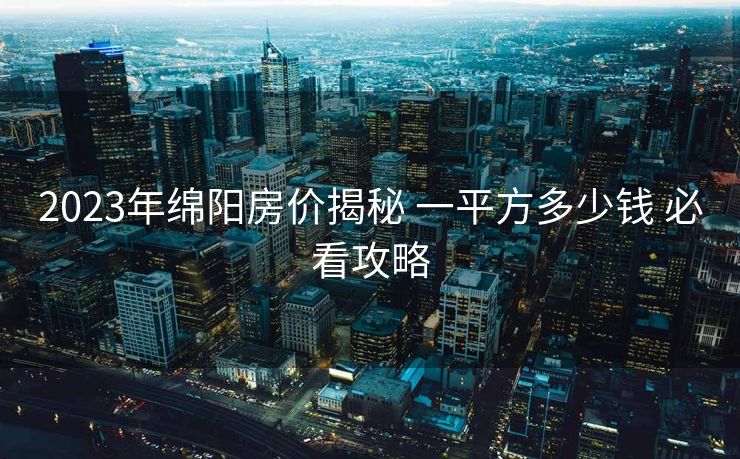 2023年绵阳房价揭秘 一平方多少钱 必看攻略