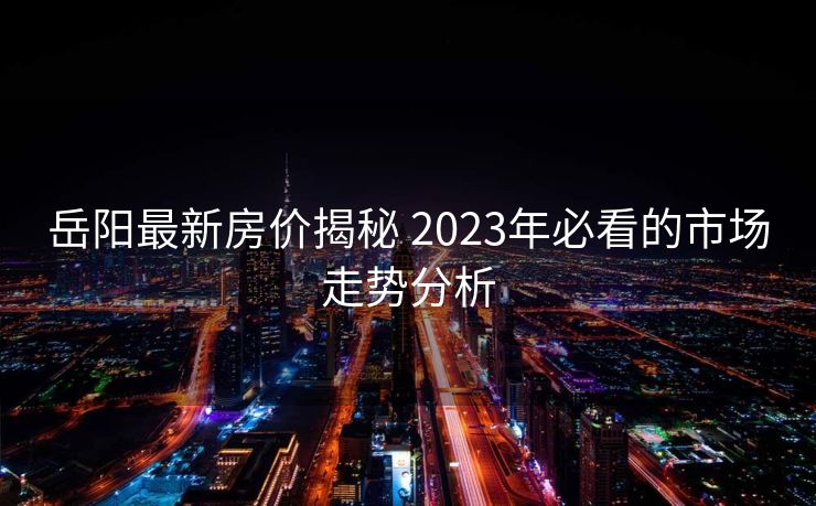 岳阳最新房价揭秘 2023年必看的市场走势分析