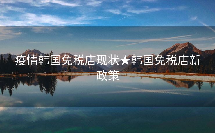 疫情韩国免税店现状★韩国免税店新政策