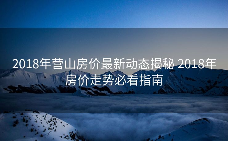 2018年营山房价最新动态揭秘 2018年房价走势必看指南