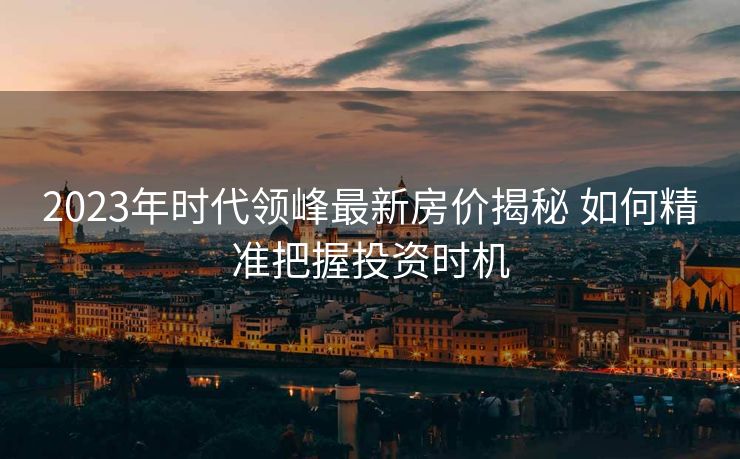 2023年时代领峰最新房价揭秘 如何精准把握投资时机