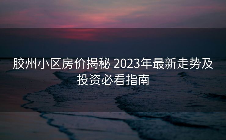 胶州小区房价揭秘 2023年最新走势及投资必看指南