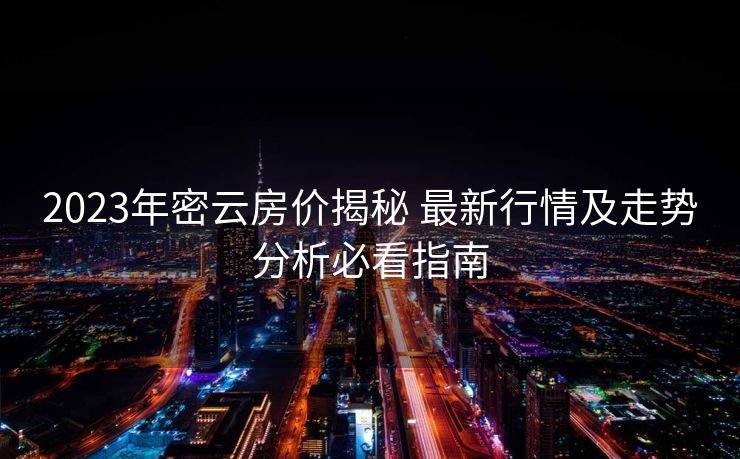 2023年密云房价揭秘 最新行情及走势分析必看指南