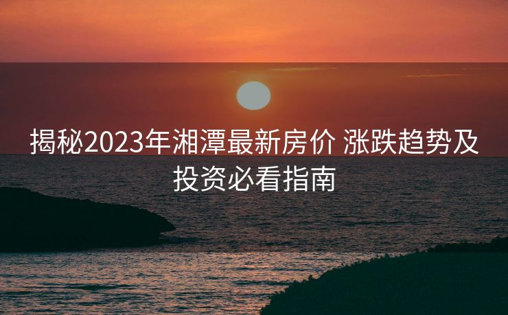 揭秘2023年湘潭最新房价 涨跌趋势及投资必看指南