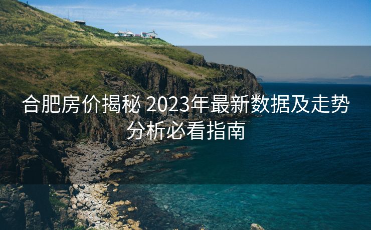 合肥房价揭秘 2023年最新数据及走势分析必看指南