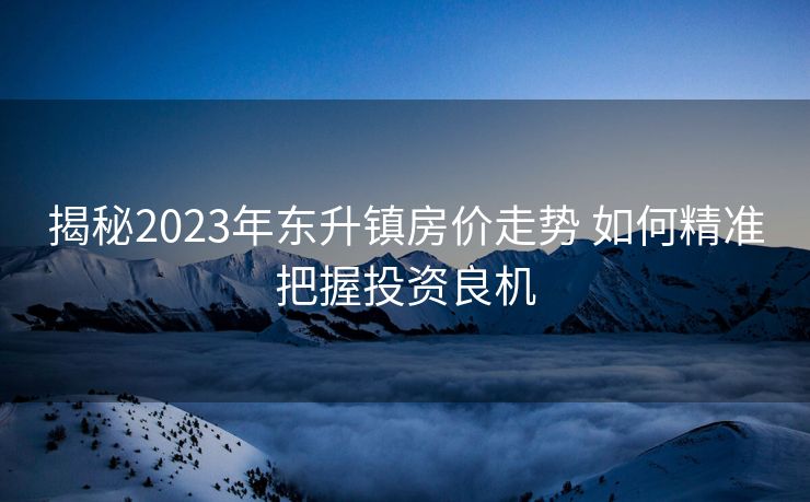 揭秘2023年东升镇房价走势 如何精准把握投资良机