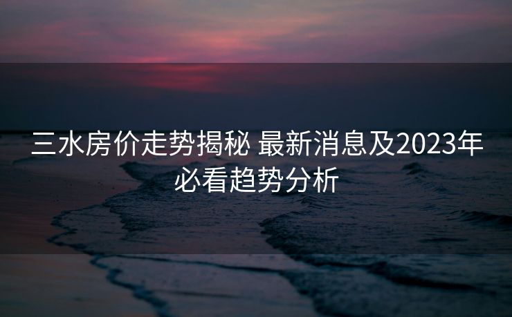 三水房价走势揭秘 最新消息及2023年必看趋势分析