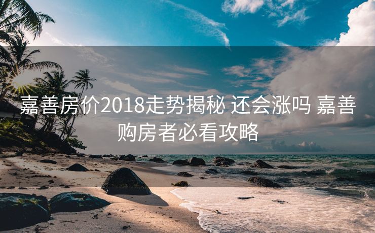 嘉善房价2018走势揭秘 还会涨吗 嘉善购房者必看攻略