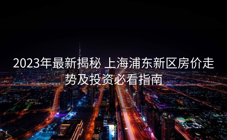2023年最新揭秘 上海浦东新区房价走势及投资必看指南