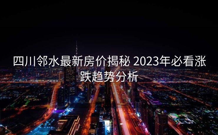 四川邻水最新房价揭秘 2023年必看涨跌趋势分析
