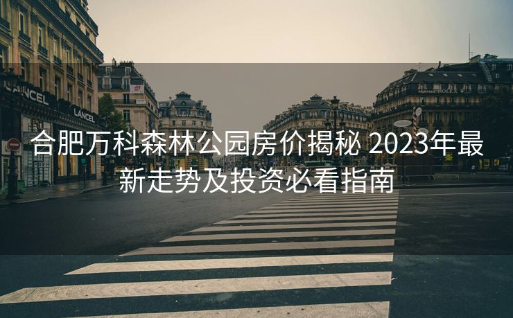 合肥万科森林公园房价揭秘 2023年最新走势及投资必看指南