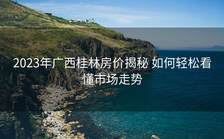 2023年广西桂林房价揭秘 如何轻松看懂市场走势