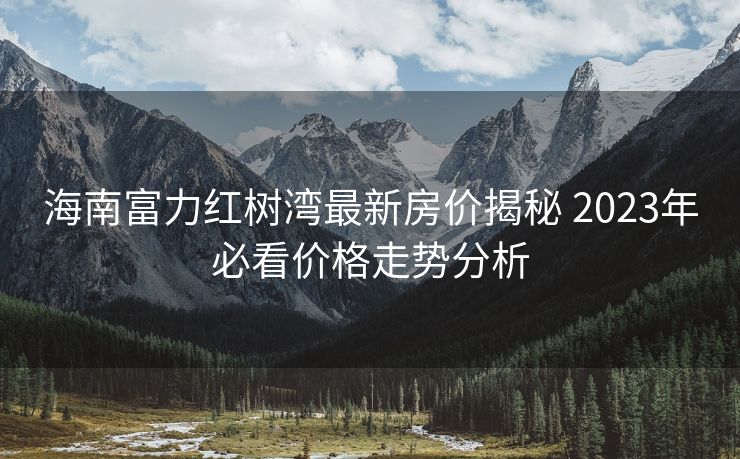 海南富力红树湾最新房价揭秘 2023年必看价格走势分析