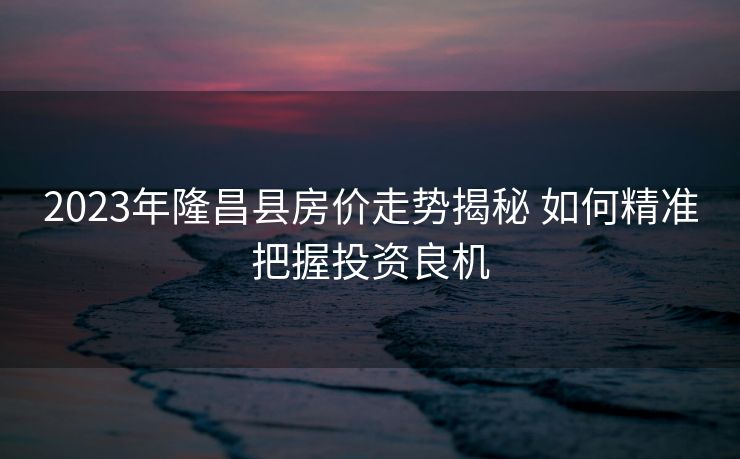 2023年隆昌县房价走势揭秘 如何精准把握投资良机
