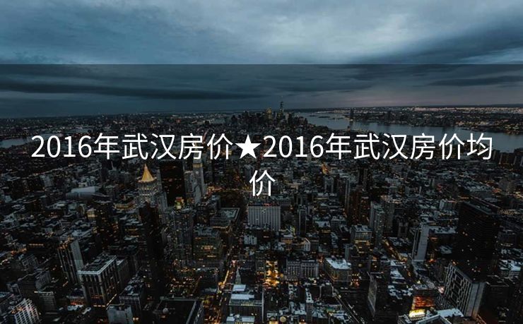 2016年武汉房价★2016年武汉房价均价