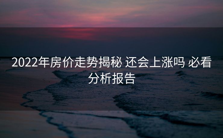 2022年房价走势揭秘 还会上涨吗 必看分析报告