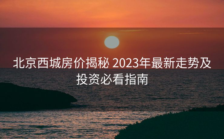 北京西城房价揭秘 2023年最新走势及投资必看指南
