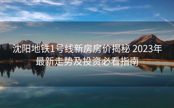 沈阳地铁1号线新房房价揭秘 2023年最新走势及投资必看指南