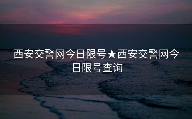 西安交警网今日限号★西安交警网今日限号查询