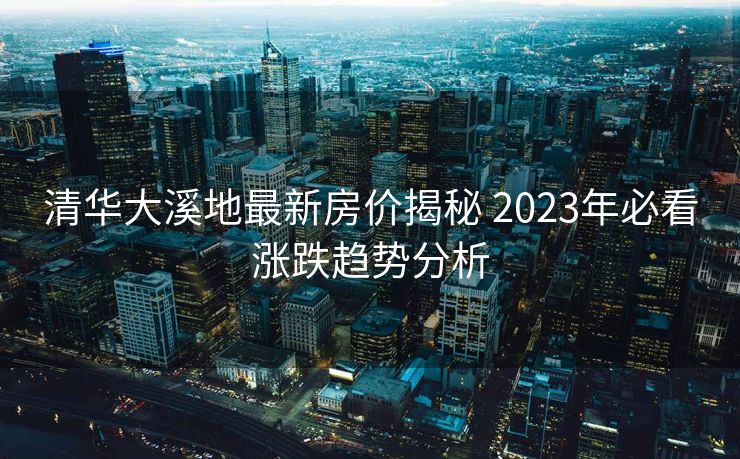 清华大溪地最新房价揭秘 2023年必看涨跌趋势分析