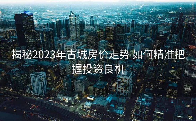 揭秘2023年古城房价走势 如何精准把握投资良机