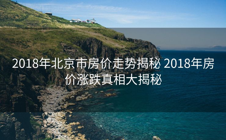 2018年北京市房价走势揭秘 2018年房价涨跌真相大揭秘