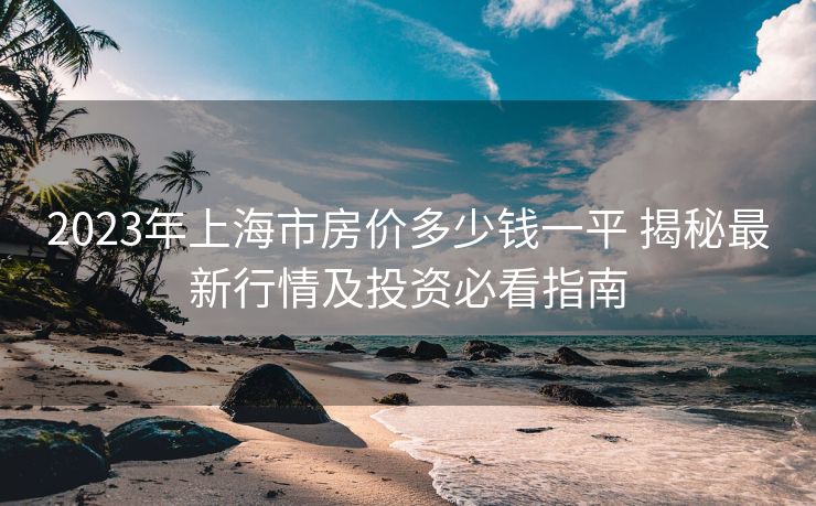 2023年上海市房价多少钱一平 揭秘最新行情及投资必看指南