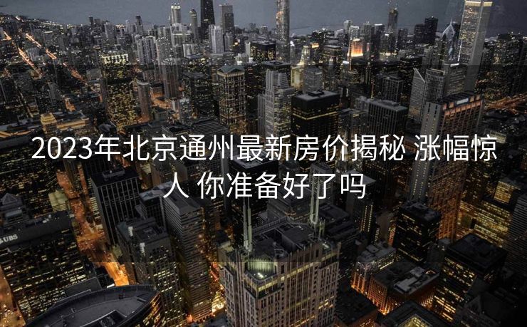 2023年北京通州最新房价揭秘 涨幅惊人 你准备好了吗