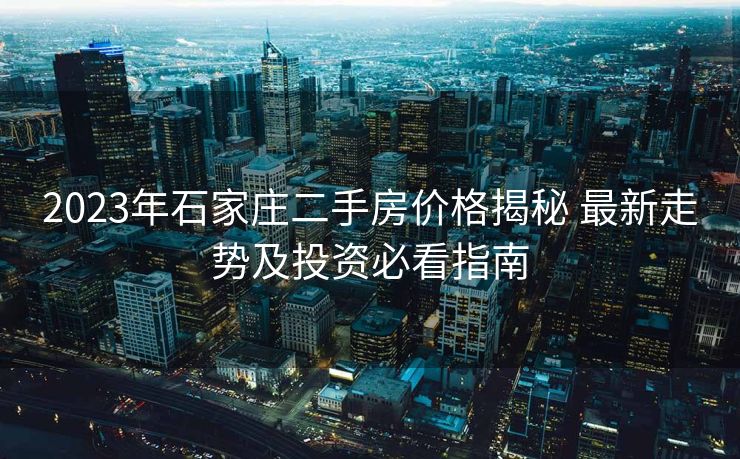 2023年石家庄二手房价格揭秘 最新走势及投资必看指南