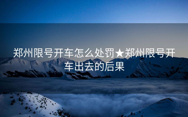 郑州限号开车怎么处罚★郑州限号开车出去的后果